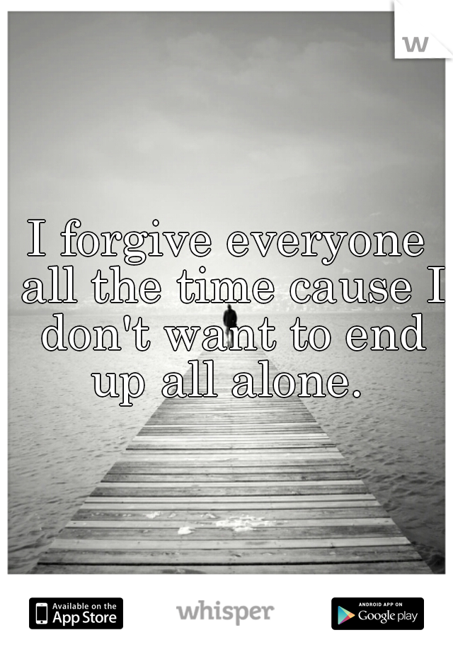 I forgive everyone all the time cause I don't want to end up all alone. 