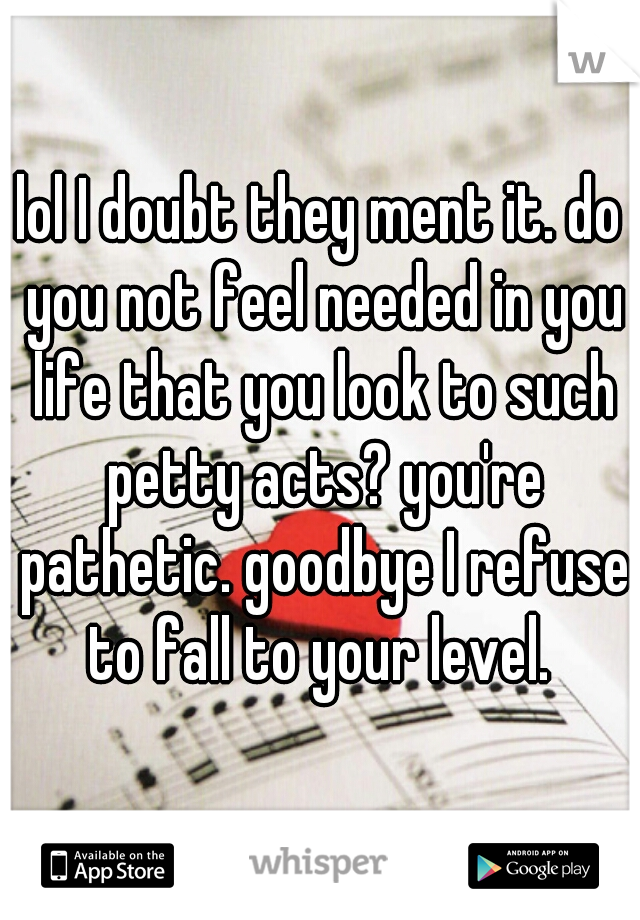 lol I doubt they ment it. do you not feel needed in you life that you look to such petty acts? you're pathetic. goodbye I refuse to fall to your level. 