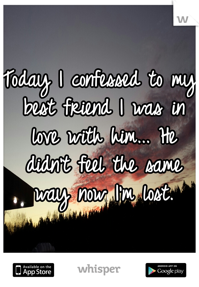 Today I confessed to my best friend I was in love with him... He didn't feel the same way now I'm lost.