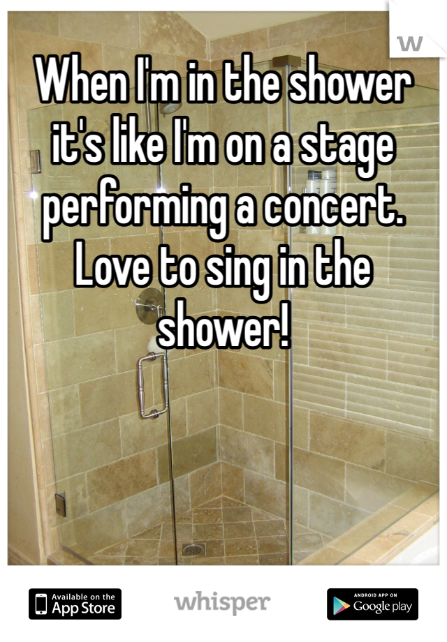 When I'm in the shower it's like I'm on a stage performing a concert. Love to sing in the shower!