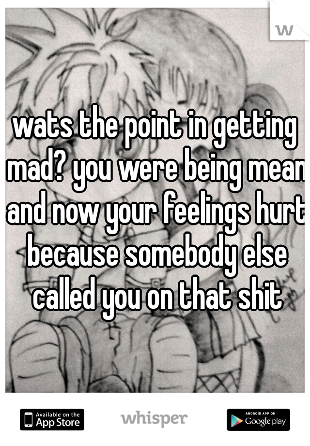 wats the point in getting mad? you were being mean and now your feelings hurt because somebody else called you on that shit