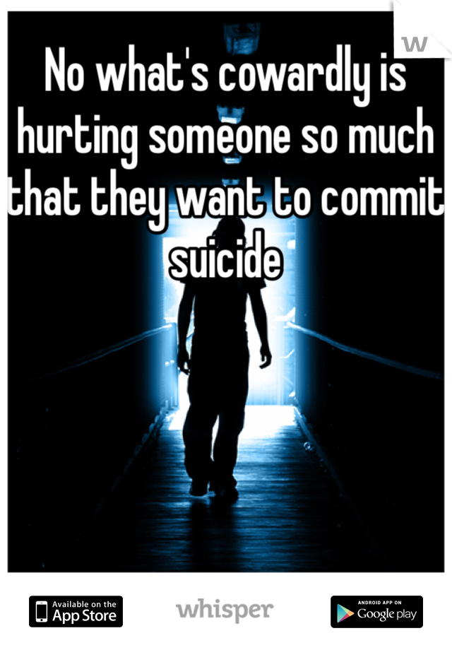 No what's cowardly is hurting someone so much that they want to commit suicide