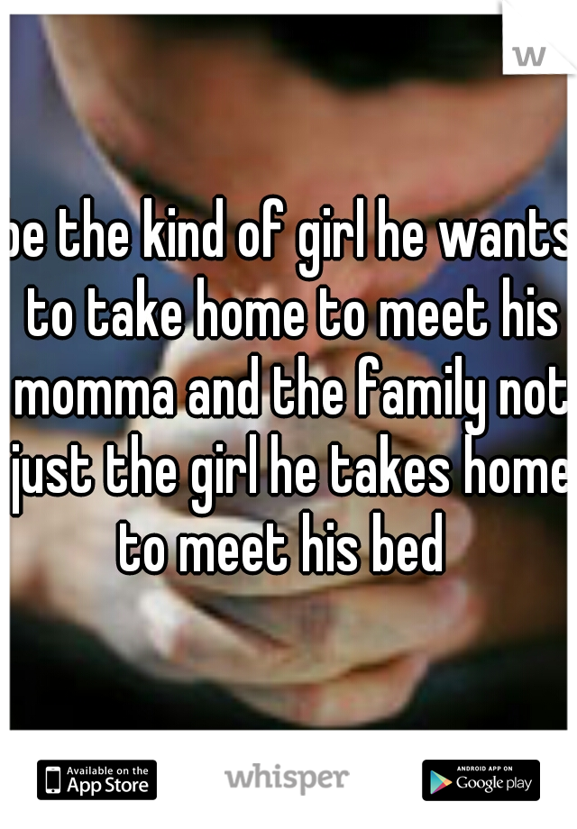 be the kind of girl he wants to take home to meet his momma and the family not just the girl he takes home to meet his bed  