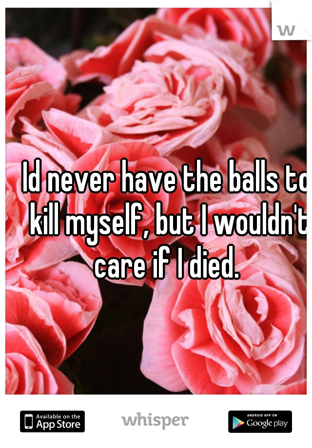 Id never have the balls to kill myself, but I wouldn't care if I died. 