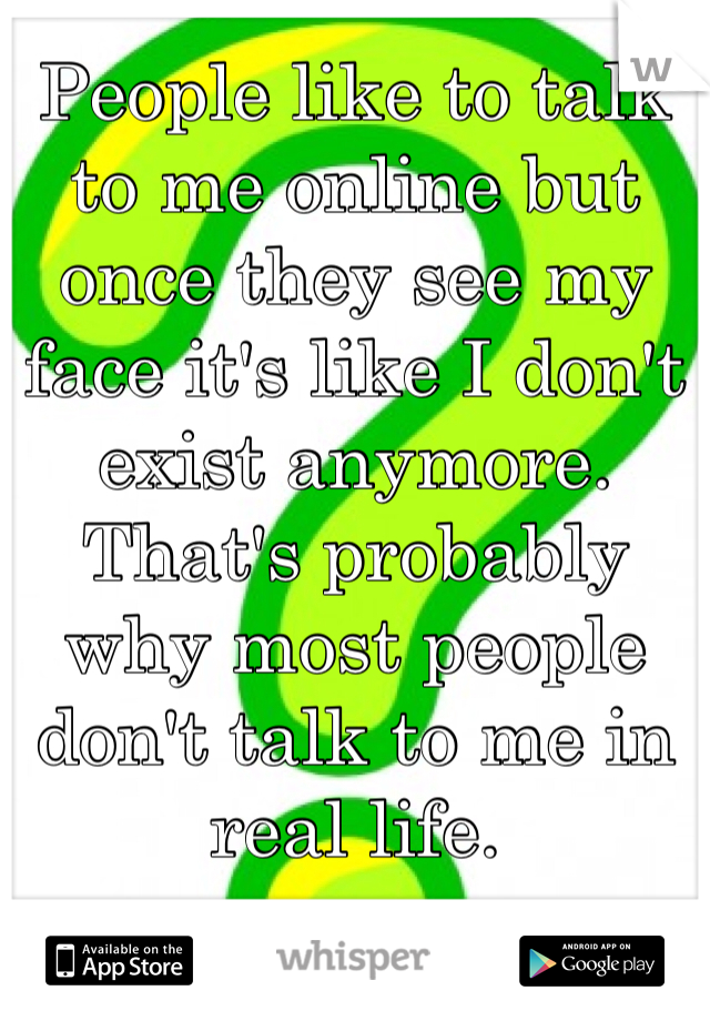 People like to talk to me online but once they see my face it's like I don't exist anymore. That's probably why most people don't talk to me in real life.