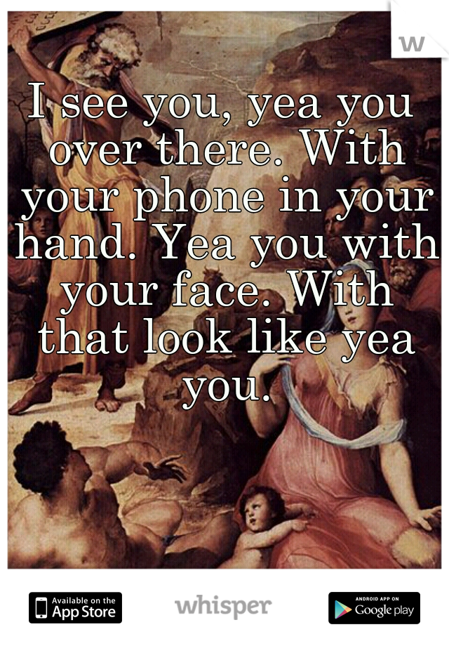 I see you, yea you over there. With your phone in your hand. Yea you with your face. With that look like yea you.