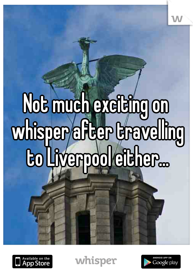 Not much exciting on whisper after travelling to Liverpool either...