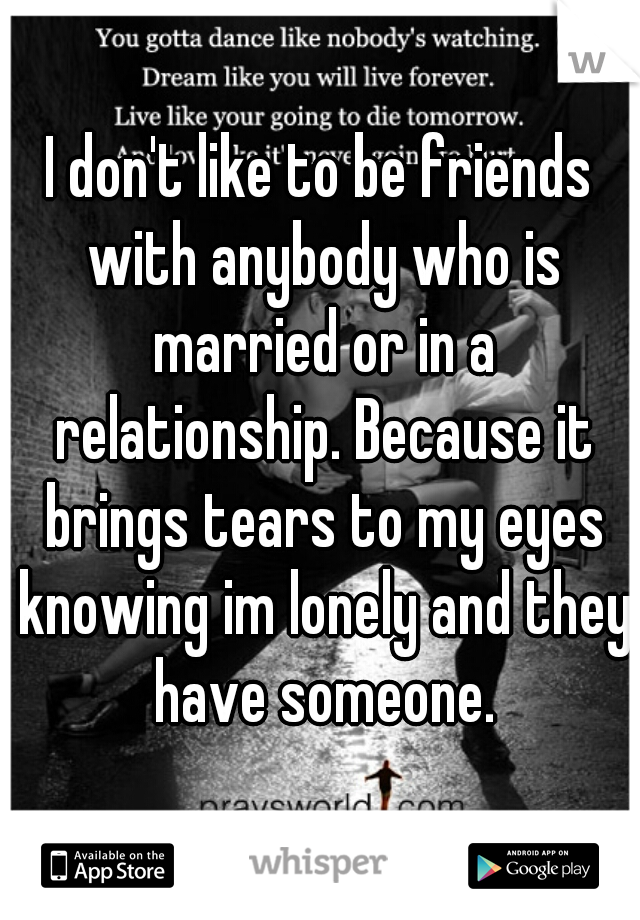 I don't like to be friends with anybody who is married or in a relationship. Because it brings tears to my eyes knowing im lonely and they have someone.