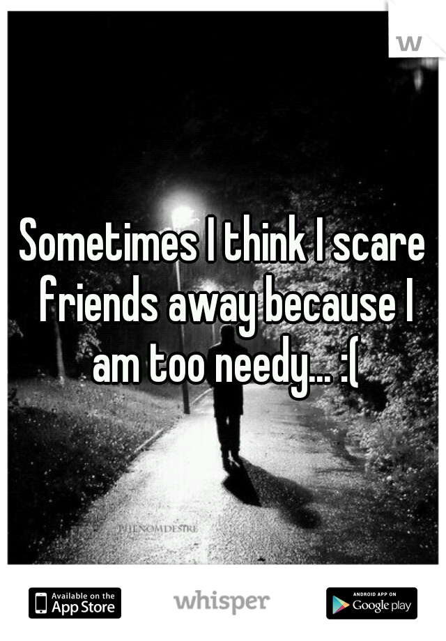 Sometimes I think I scare friends away because I am too needy... :(