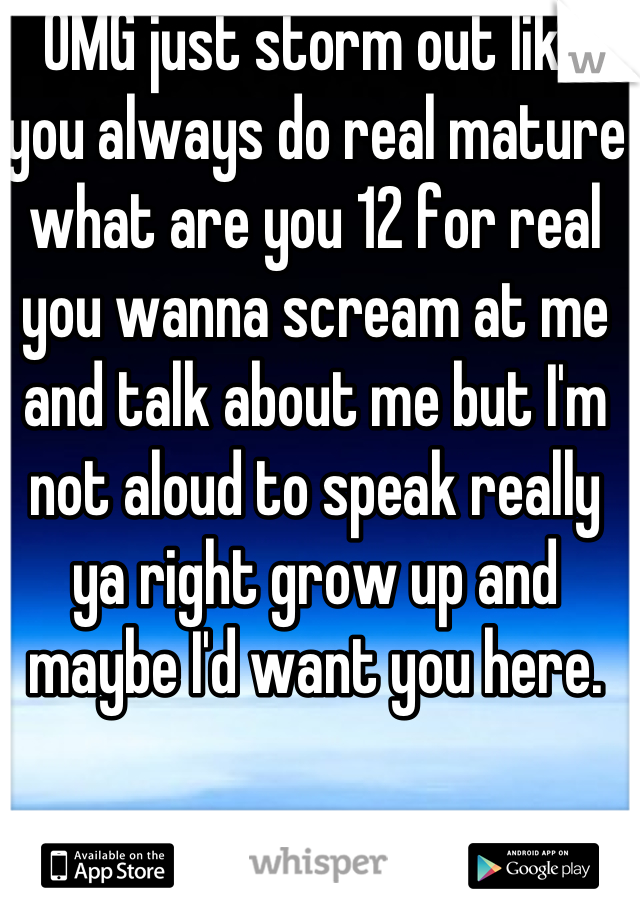 OMG just storm out like you always do real mature what are you 12 for real you wanna scream at me and talk about me but I'm not aloud to speak really ya right grow up and maybe I'd want you here.