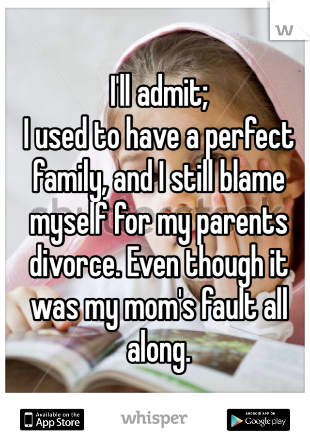 I'll admit;
I used to have a perfect family, and I still blame myself for my parents divorce. Even though it was my mom's fault all along.