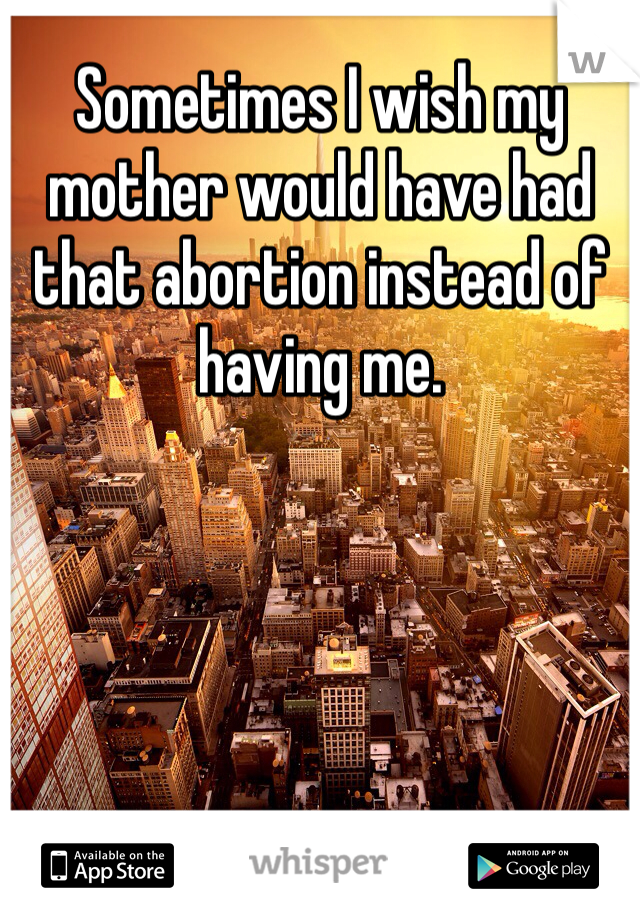 Sometimes I wish my mother would have had that abortion instead of having me. 