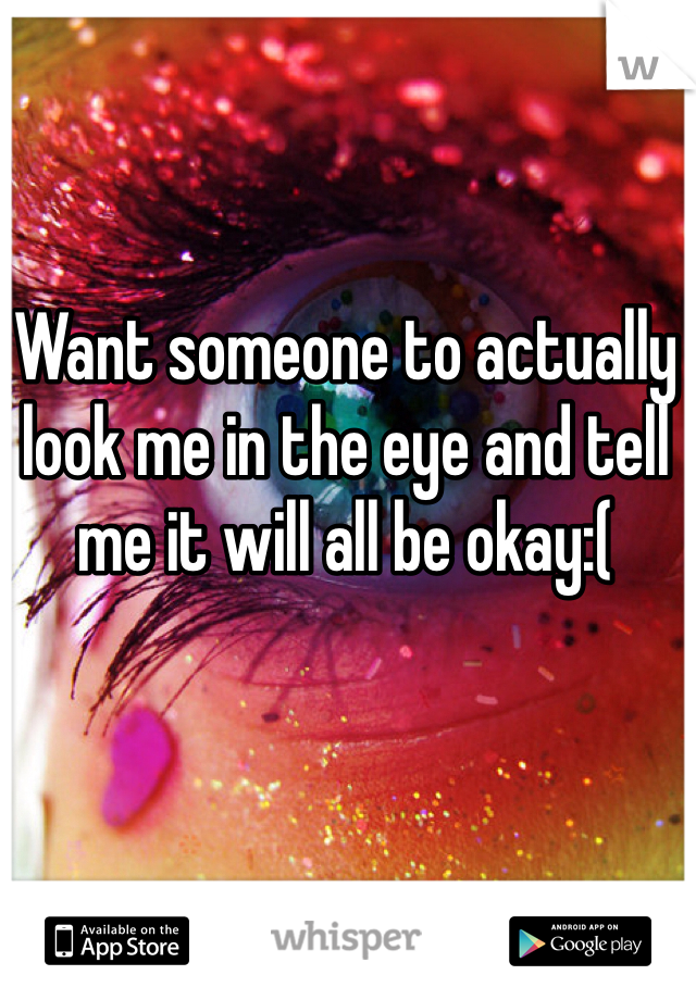 Want someone to actually look me in the eye and tell me it will all be okay:(