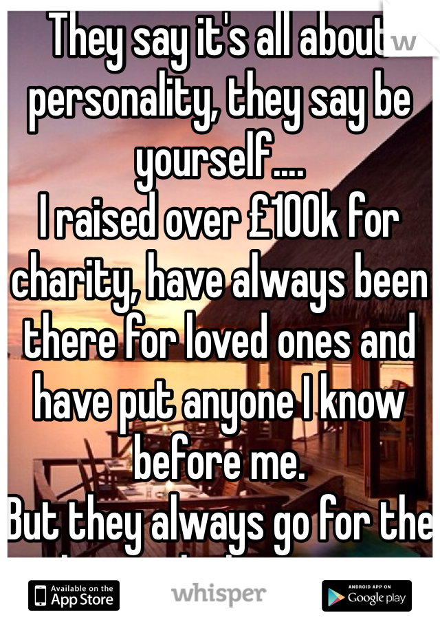 They say it's all about personality, they say be yourself....
I raised over £100k for charity, have always been there for loved ones and have put anyone I know before me.
But they always go for the better looking ones.