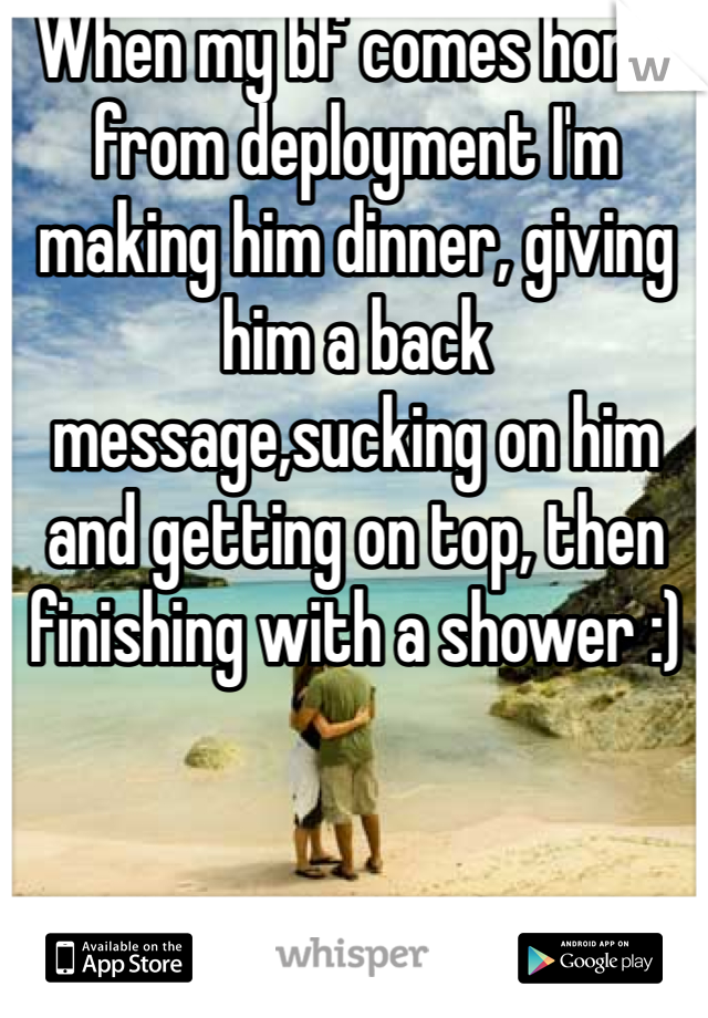 When my bf comes home from deployment I'm making him dinner, giving him a back message,sucking on him and getting on top, then finishing with a shower :)