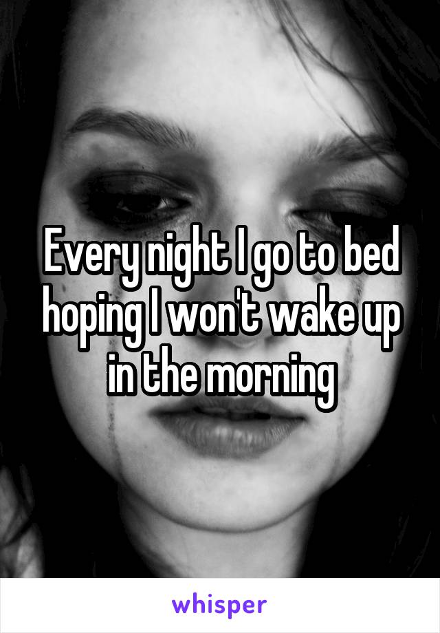 Every night I go to bed hoping I won't wake up in the morning