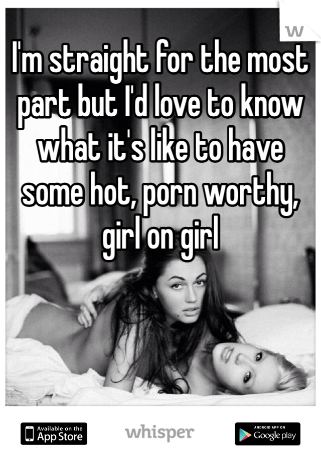 I'm straight for the most part but I'd love to know what it's like to have some hot, porn worthy, girl on girl 