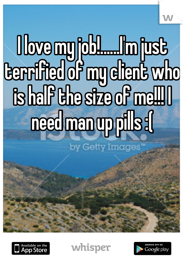 I love my job!......I'm just terrified of my client who is half the size of me!!! I need man up pills :( 