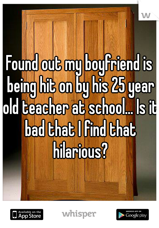 Found out my boyfriend is being hit on by his 25 year old teacher at school... Is it bad that I find that hilarious?