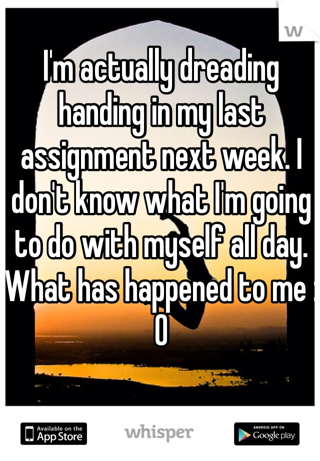 I'm actually dreading handing in my last assignment next week. I don't know what I'm going to do with myself all day. What has happened to me :0