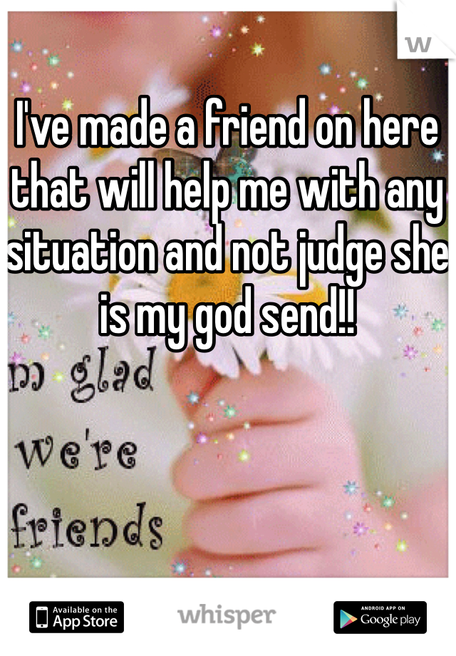 I've made a friend on here that will help me with any situation and not judge she is my god send!! 