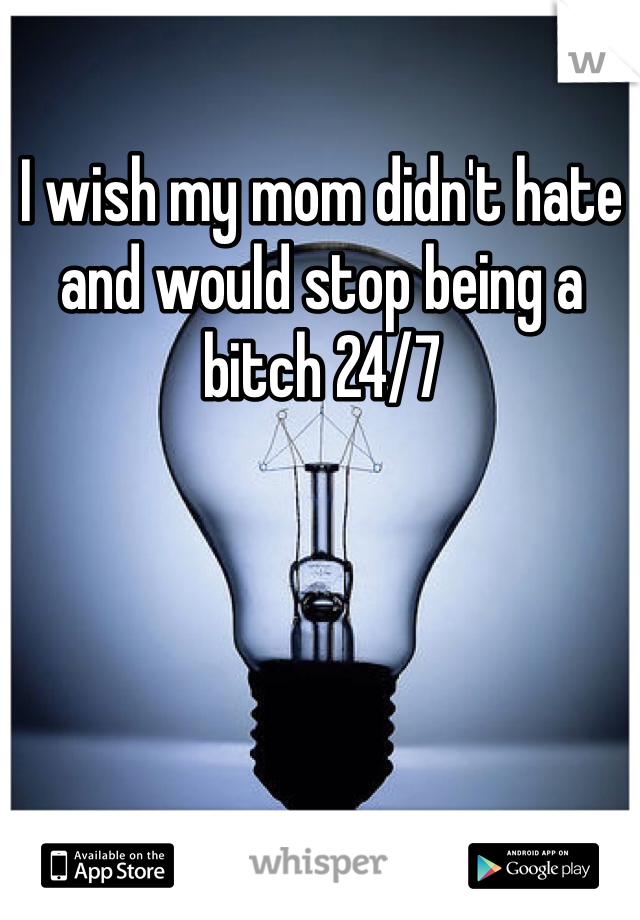 I wish my mom didn't hate and would stop being a bitch 24/7