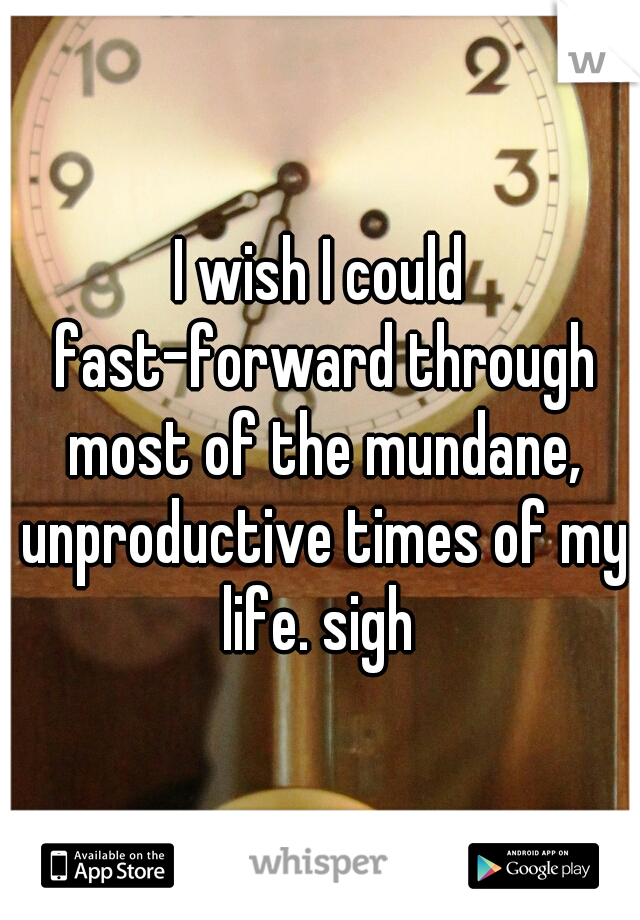 I wish I could fast-forward through most of the mundane, unproductive times of my life. sigh 