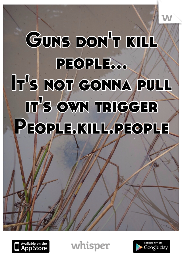 Guns don't kill people...
It's not gonna pull it's own trigger
People.kill.people
