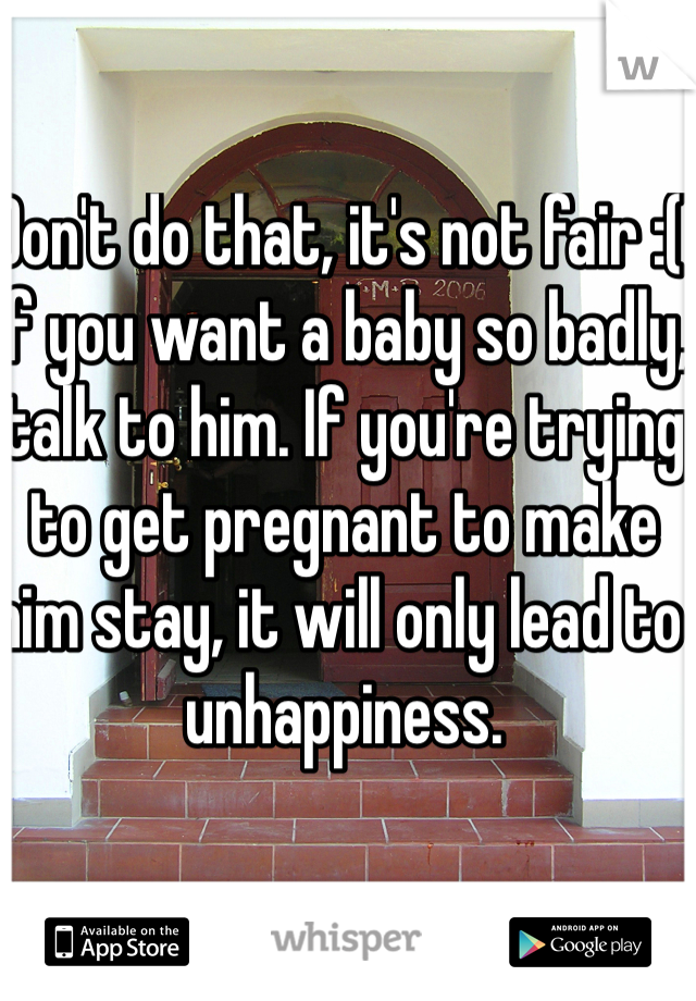 Don't do that, it's not fair :( if you want a baby so badly, talk to him. If you're trying to get pregnant to make him stay, it will only lead to unhappiness.