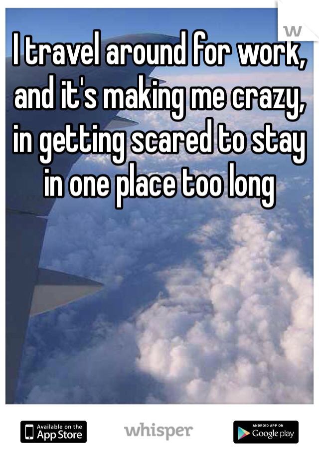 I travel around for work, and it's making me crazy, in getting scared to stay in one place too long 