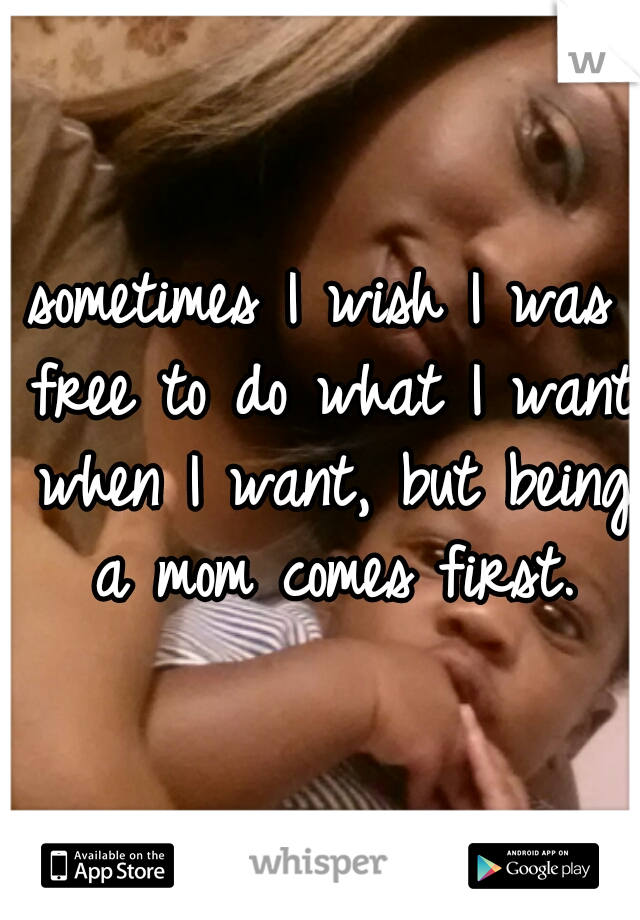 sometimes I wish I was free to do what I want when I want, but being a mom comes first.