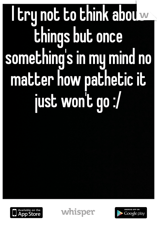 I try not to think about things but once something's in my mind no matter how pathetic it just won't go :/