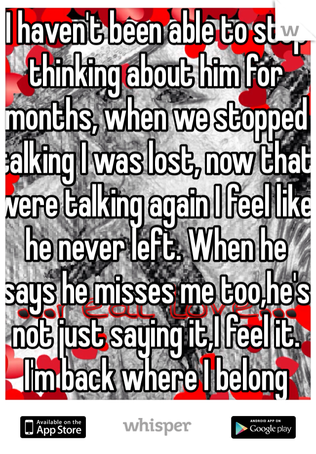 I haven't been able to stop thinking about him for months, when we stopped talking I was lost, now that were talking again I feel like he never left. When he says he misses me too,he's not just saying it,I feel it. I'm back where I belong