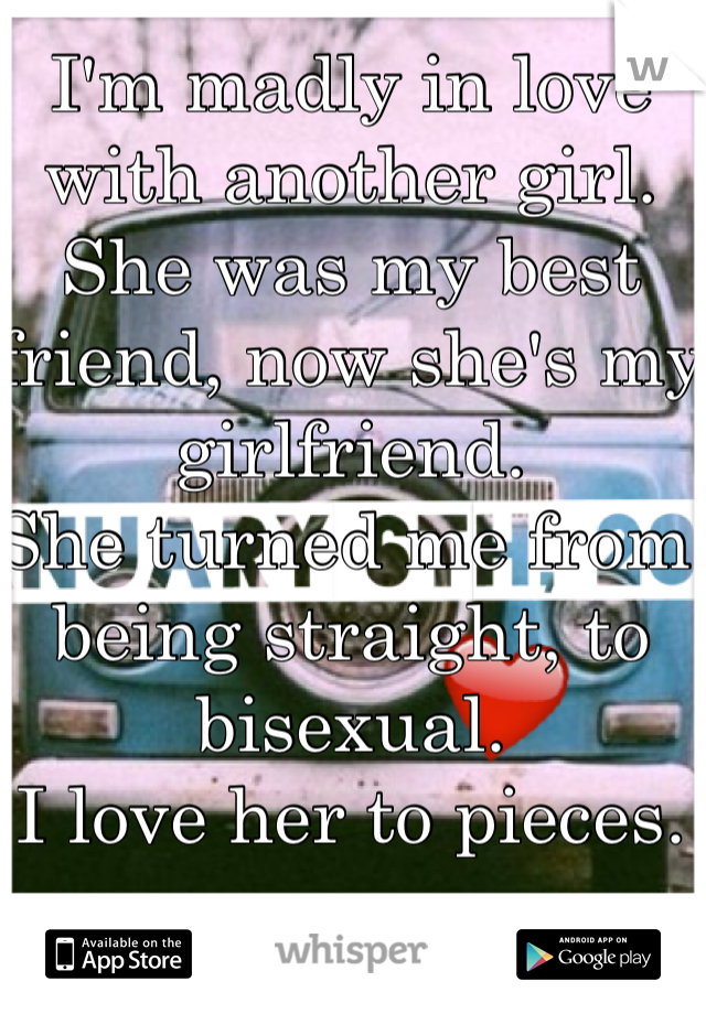 I'm madly in love with another girl. She was my best friend, now she's my girlfriend.
She turned me from being straight, to bisexual.
I love her to pieces. 