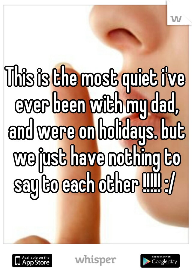 This is the most quiet i've ever been with my dad, and were on holidays. but we just have nothing to say to each other !!!!! :/ 