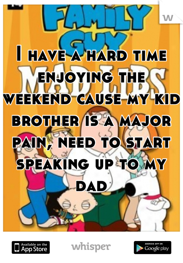 I have a hard time enjoying the weekend cause my kid brother is a major pain, need to start speaking up to my dad