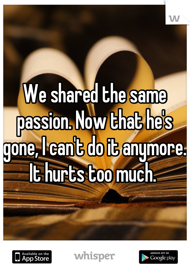 We shared the same passion. Now that he's gone, I can't do it anymore. It hurts too much. 