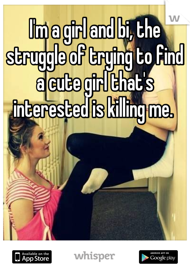 I'm a girl and bi, the struggle of trying to find a cute girl that's interested is killing me. 