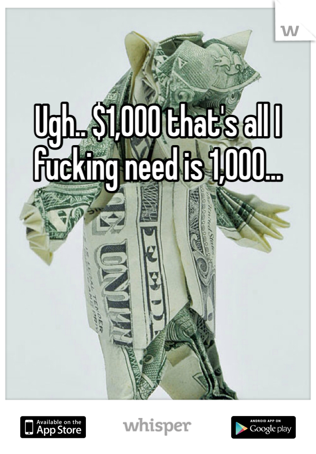 Ugh.. $1,000 that's all I fucking need is 1,000...