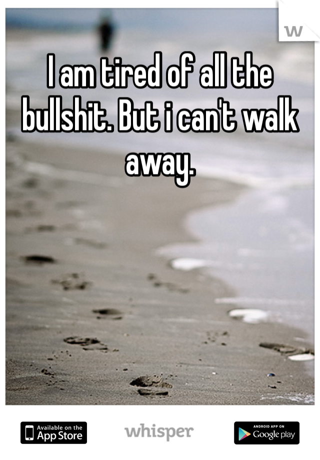 I am tired of all the bullshit. But i can't walk away.