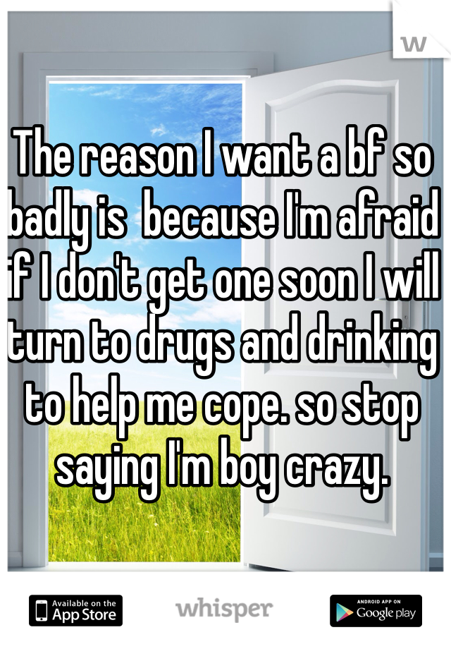 The reason I want a bf so badly is  because I'm afraid if I don't get one soon I will turn to drugs and drinking to help me cope. so stop saying I'm boy crazy. 