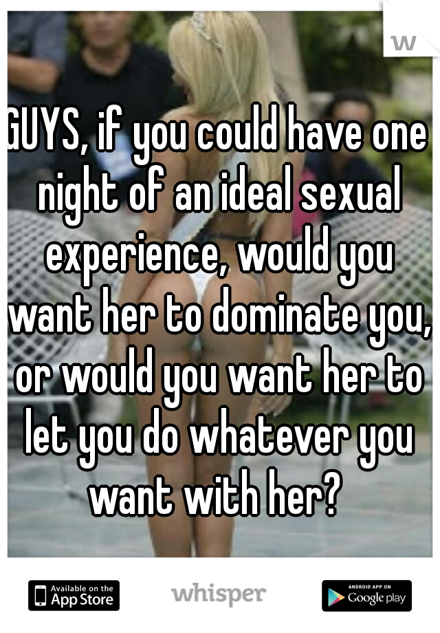 GUYS, if you could have one night of an ideal sexual experience, would you want her to dominate you, or would you want her to let you do whatever you want with her? 