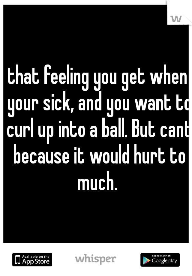 that feeling you get when your sick, and you want to curl up into a ball. But cant because it would hurt to much. 