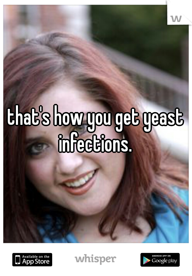 that's how you get yeast infections. 