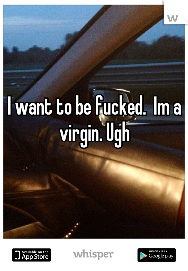 I want to be fucked.  Im a virgin. Ugh