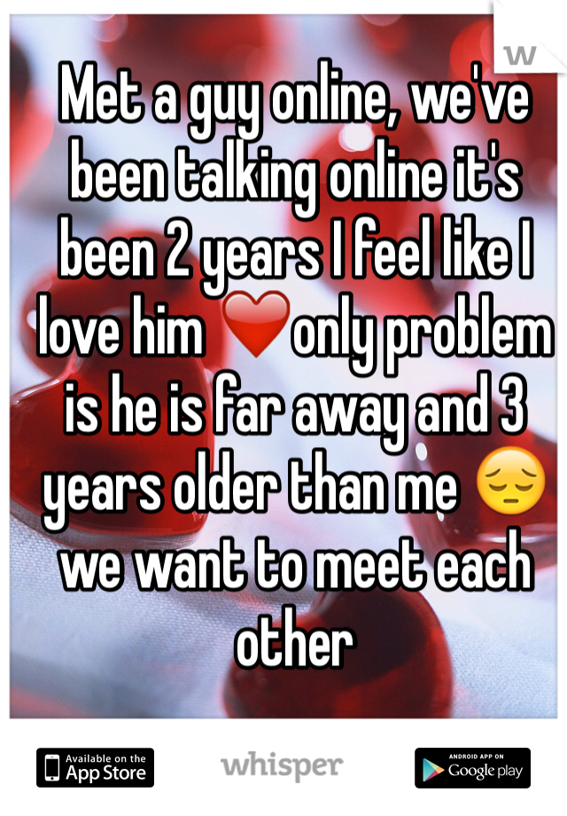 Met a guy online, we've been talking online it's been 2 years I feel like I love him ❤️only problem is he is far away and 3 years older than me 😔we want to meet each other 