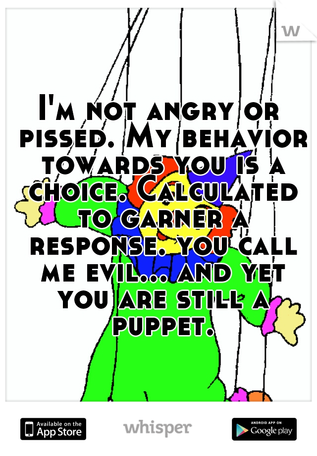 I'm not angry or pissed. My behavior towards you is a choice. Calculated to garner a response. you call me evil... and yet you are still a puppet.