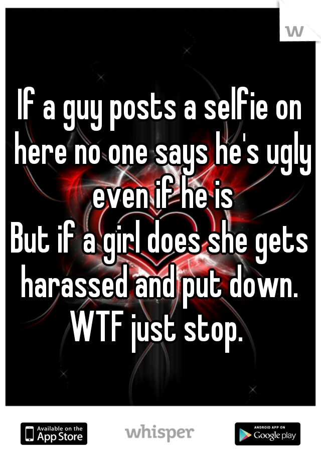 If a guy posts a selfie on here no one says he's ugly even if he is
But if a girl does she gets harassed and put down. 
WTF just stop. 