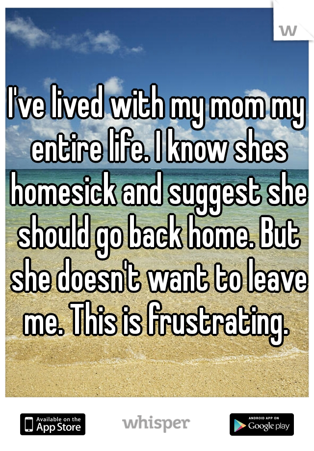 I've lived with my mom my entire life. I know shes homesick and suggest she should go back home. But she doesn't want to leave me. This is frustrating. 