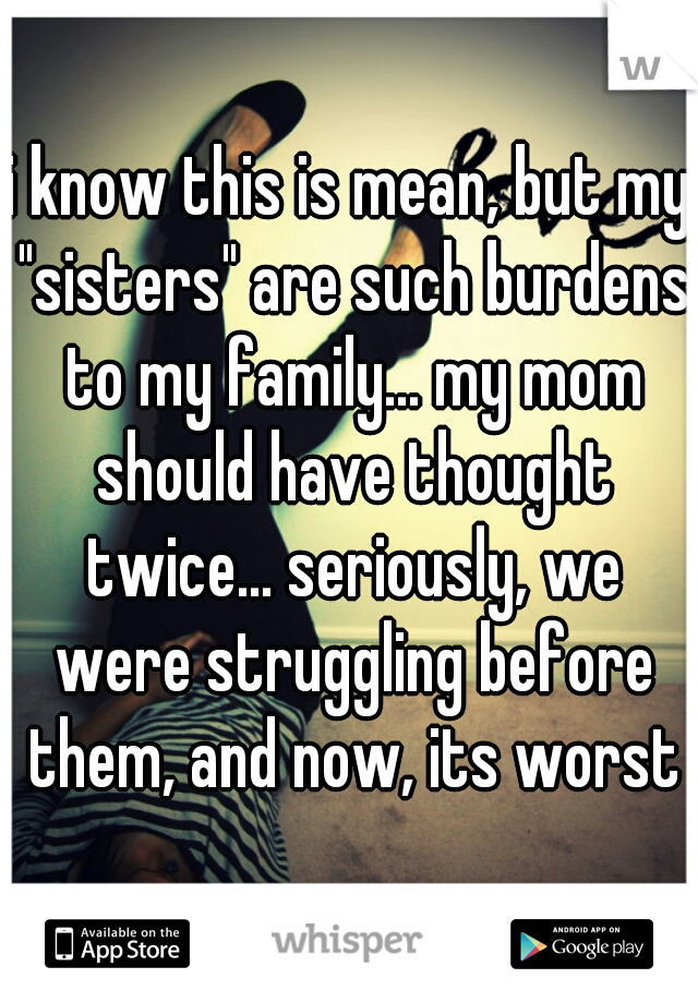 i know this is mean, but my "sisters" are such burdens to my family... my mom should have thought twice... seriously, we were struggling before them, and now, its worst